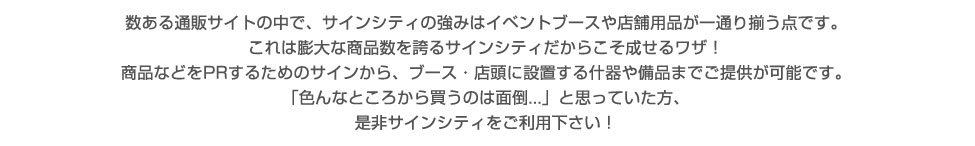 数ある通販サイトの中で、サインシティの強みはイベントブースや店舗用品が一通り揃う点です。これは膨大な商品数を誇るサインシティだからこそ成せるワザ！商品等をPRするためのサインから、ブース・店頭に設置する什器や備品までご提供が可能です。「色んなところから買うのは面倒...」と思っていた方、是非サインシティをご利用下さい！